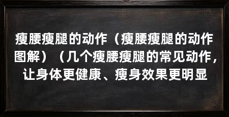 瘦腰瘦腿的动作(瘦腰瘦腿的动作图解)(几个瘦腰瘦腿的常见动作,让身体更健康、瘦身效果更明显