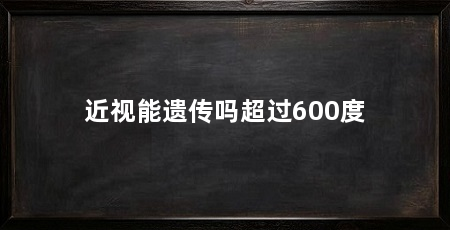 近视能遗传吗超过600度