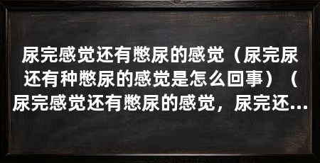 尿完感觉还有憋尿的感觉(尿完尿还有种憋尿的感觉是怎么回事)(尿完感觉还有憋尿的感觉,尿完还有憋尿的感觉,及时去看医生检查