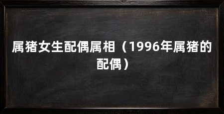 属猪女生配偶属相（1996年属猪的配偶）