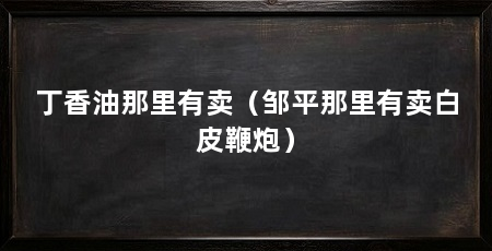 丁香油那里有卖(邹平那里有卖白皮鞭炮)