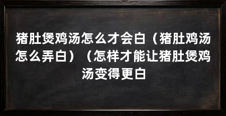 猪肚煲鸡汤怎么才会白（猪肚鸡汤怎么弄白）（怎样才能让猪肚煲鸡汤变得更白
