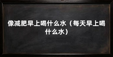 像减肥早上喝什么水(每天早上喝什么水)