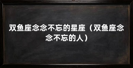双鱼座念念不忘的星座(双鱼座念念不忘的人)
