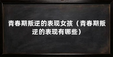 青春期叛逆的表现女孩（青春期叛逆的表现有哪些）