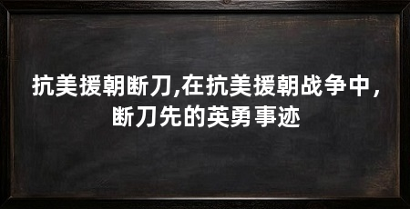 抗美援朝断刀,在抗美援朝战争中,断刀先的英勇事迹