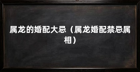属龙的婚配大忌（属龙婚配禁忌属相）