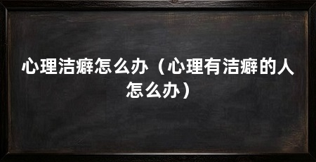 心理洁癖怎么办(心理有洁癖的人怎么办)