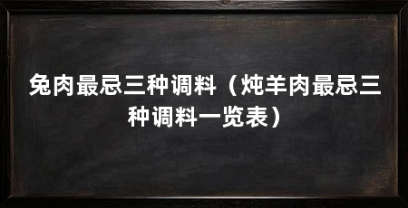 兔肉最忌三种调料(炖羊肉最忌三种调料一览表)