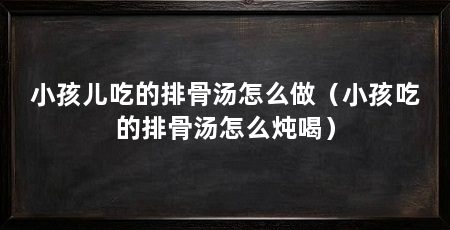 小孩儿吃的排骨汤怎么做（小孩吃的排骨汤怎么炖喝）