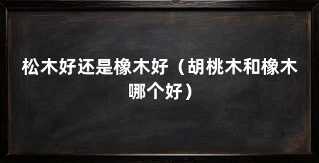 松木好还是橡木好（胡桃木和橡木哪个好）