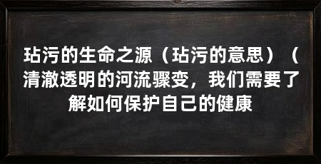 玷污的生命之源(玷污的意思)(清澈透明的河流骤变,我们需要了解如何保护自己的健康