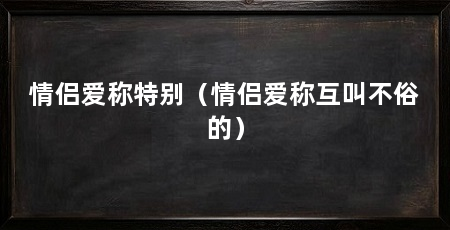 情侣爱称特别（情侣爱称互叫不俗的）