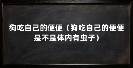 狗吃自己的便便（狗吃自己的便便是不是体内有虫子）