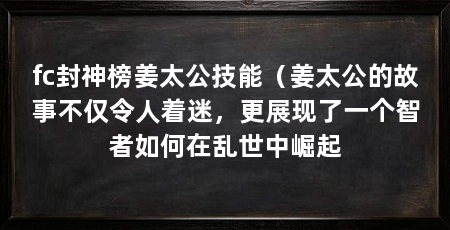 fc封神榜姜太公技能(姜太公的故事不仅令人着迷,更展现了一个智者如何在乱世中崛起