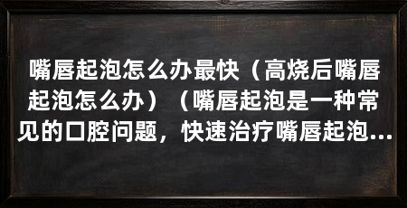 嘴唇起泡怎么办最快（高烧后嘴唇起泡怎么办）（嘴唇起泡是一种常见的口腔问题，快速治疗嘴唇起泡的原因