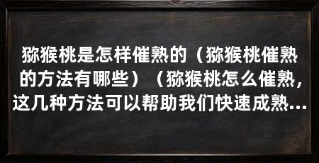 猕猴桃是怎样催熟的(猕猴桃催熟的方法有哪些)(猕猴桃怎么催熟,这几种方法可以帮助我们快速成熟的猕猴桃
