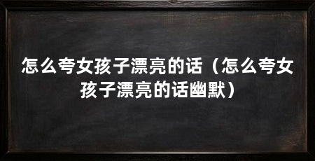 怎么夸女孩子漂亮的话(怎么夸女孩子漂亮的话幽默)