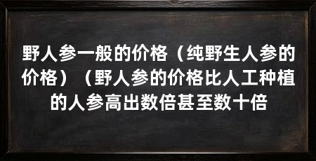 野人参一般的价格(纯野生人参的价格)(野人参的价格比人工种植的人参高出数倍甚至数十倍