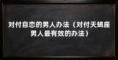 对付自恋的男人办法(对付天蝎座男人最有效的办法)