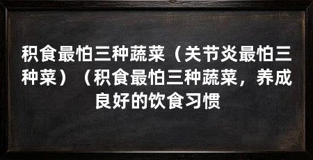 积食最怕三种蔬菜(关节炎最怕三种菜)(积食最怕三种蔬菜,养成良好的饮食习惯