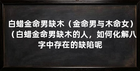 白蜡金命男缺木（金命男与木命女）（白蜡金命男缺木的人，如何化解八字中存在的缺陷呢