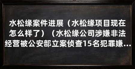 水松缘案件进展(水松缘项目现在怎么样了)(水松缘公司涉嫌非法经营被公安部立案侦查15名犯罪嫌疑人