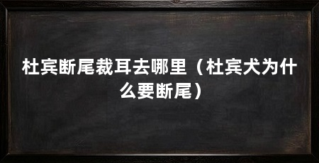 杜宾断尾裁耳去哪里（杜宾犬为什么要断尾）
