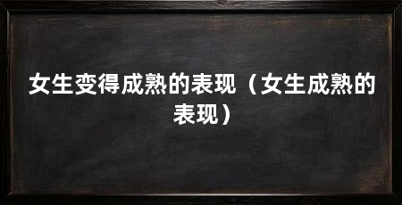 女生变得成熟的表现（女生成熟的表现）