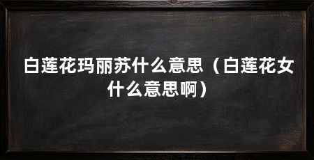 白莲花玛丽苏什么意思(白莲花女什么意思啊)