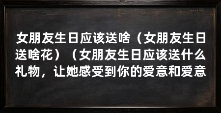 女朋友生日应该送啥（女朋友生日送啥花）（女朋友生日应该送什么礼物，让她感受到你的爱意和爱意