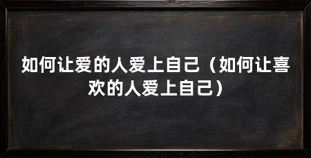 如何让爱的人爱上自己（如何让喜欢的人爱上自己）