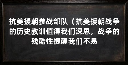 抗美援朝参战部队(抗美援朝战争的历史教训值得我们深思,战争的残酷性提醒我们不易