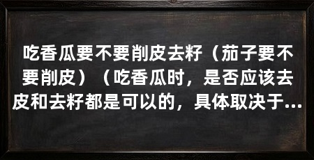 吃香瓜要不要削皮去籽（茄子要不要削皮）（吃香瓜时，是否应该去皮和去籽都是可以的，具体取决于个人口感和饮食习惯