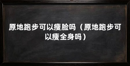 原地跑步可以瘦脸吗（原地跑步可以瘦全身吗）
