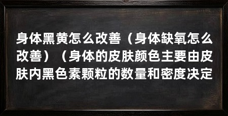 身体黑黄怎么改善（身体缺氧怎么改善）（身体的皮肤颜色主要由皮肤内黑色素颗粒的数量和密度决定