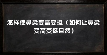 怎样使鼻梁变高变挺(如何让鼻梁变高变挺自然)