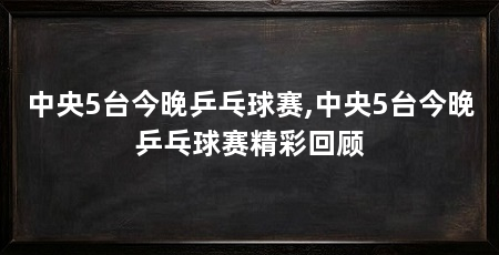 中央5台今晚乒乓球赛,中央5台今晚乒乓球赛精彩回顾