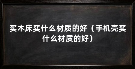 买木床买什么材质的好(手机壳买什么材质的好)