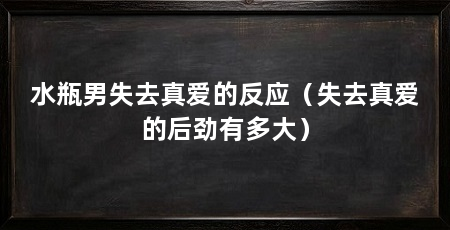 水瓶男失去真爱的反应（失去真爱的后劲有多大）