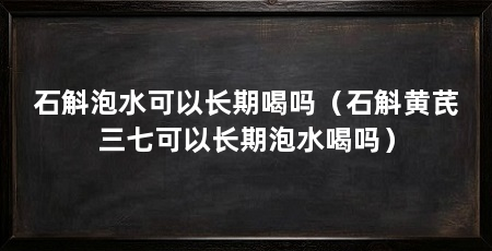 石斛泡水可以长期喝吗(石斛黄芪三七可以长期泡水喝吗)