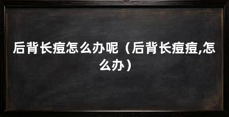 后背长痘怎么办呢(后背长痘痘,怎么办)