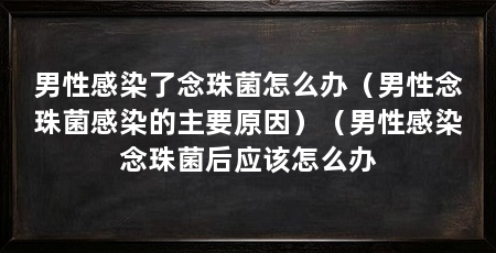 男性感染了念珠菌怎么办（男性念珠菌感染的主要原因）（男性感染念珠菌后应该怎么办