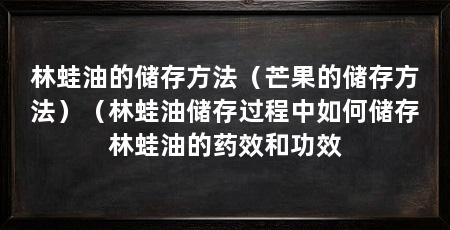 林蛙油的储存方法(芒果的储存方法)(林蛙油储存过程中如何储存林蛙油的药效和功效