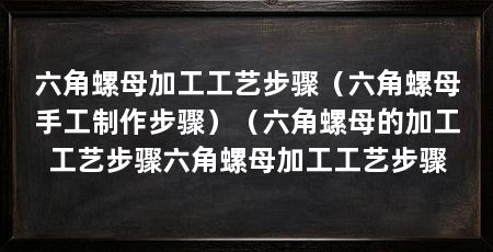 六角螺母加工工艺步骤（六角螺母手工制作步骤）（六角螺母的加工工艺步骤六角螺母加工工艺步骤