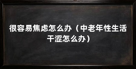 很容易焦虑怎么办（中老年性生活干涩怎么办）