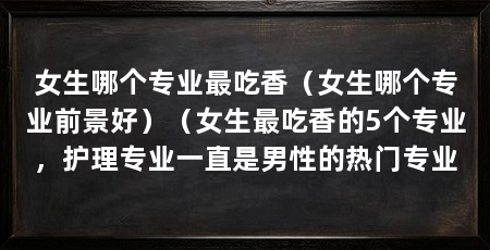 女生哪个专业最吃香(女生哪个专业前景好)(女生最吃香的5个专业,护理专业一直是男性的热门专业