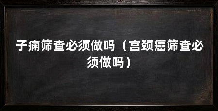 子痫筛查必须做吗（宫颈癌筛查必须做吗）