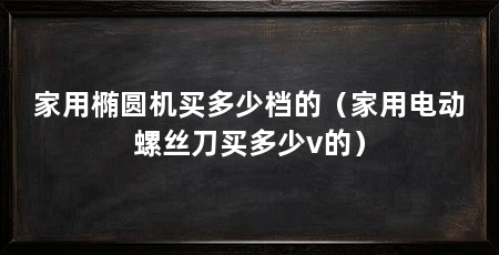 家用椭圆机买多少档的(家用电动螺丝刀买多少v的)