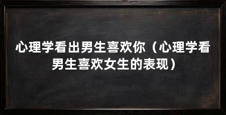 心理学看出男生喜欢你（心理学看男生喜欢女生的表现）